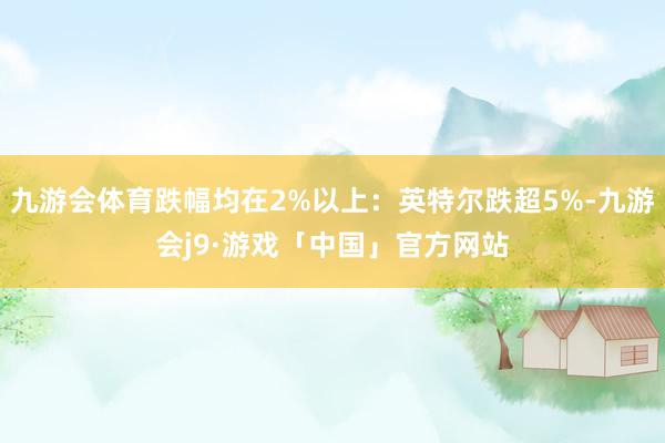 九游会体育跌幅均在2%以上：英特尔跌超5%-九游会j9·游戏「中国」官方网站