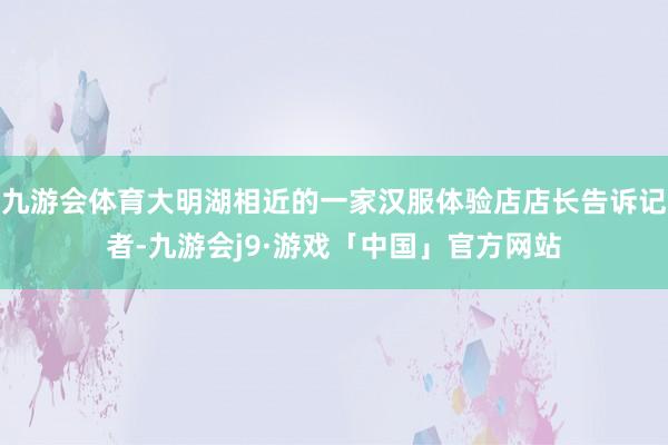 九游会体育大明湖相近的一家汉服体验店店长告诉记者-九游会j9·游戏「中国」官方网站