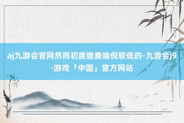 aj九游会官网然而初度缴费端倪较低的-九游会j9·游戏「中国」官方网站