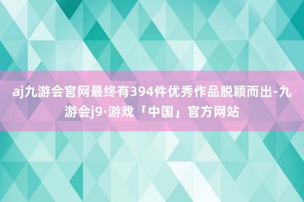 aj九游会官网最终有394件优秀作品脱颖而出-九游会j9·游戏「中国」官方网站