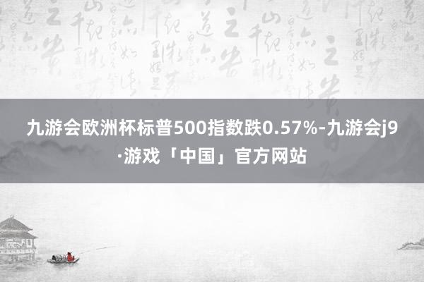 九游会欧洲杯标普500指数跌0.57%-九游会j9·游戏「中国」官方网站