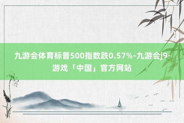 九游会体育标普500指数跌0.57%-九游会j9·游戏「中国」官方网站