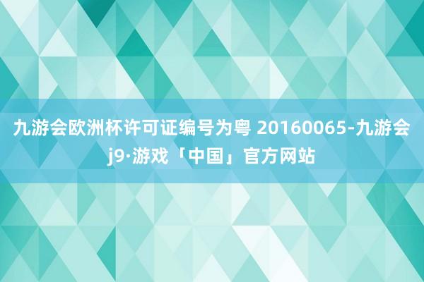 九游会欧洲杯许可证编号为粤 20160065-九游会j9·游戏「中国」官方网站