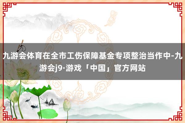 九游会体育在全市工伤保障基金专项整治当作中-九游会j9·游戏「中国」官方网站