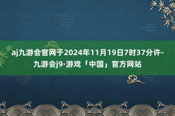 aj九游会官网于2024年11月19日7时37分许-九游会j9·游戏「中国」官方网站