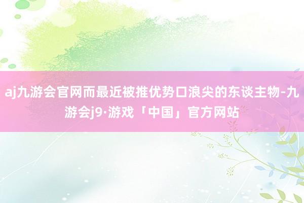 aj九游会官网而最近被推优势口浪尖的东谈主物-九游会j9·游戏「中国」官方网站