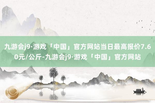 九游会j9·游戏「中国」官方网站当日最高报价7.60元/公斤-九游会j9·游戏「中国」官方网站