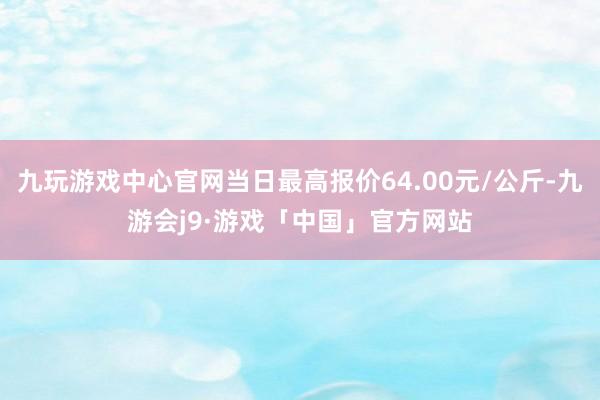 九玩游戏中心官网当日最高报价64.00元/公斤-九游会j9·游戏「中国」官方网站