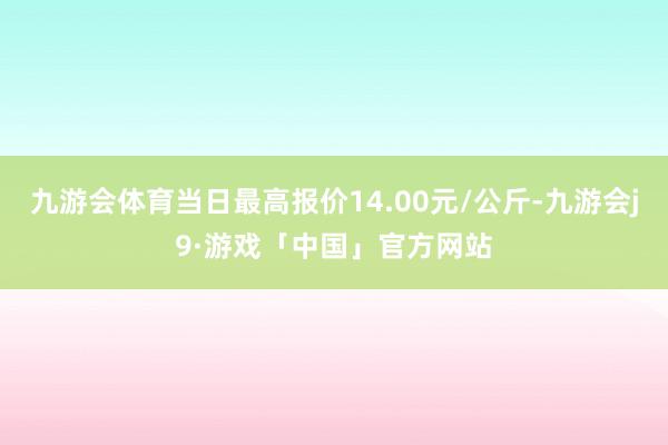 九游会体育当日最高报价14.00元/公斤-九游会j9·游戏「中国」官方网站