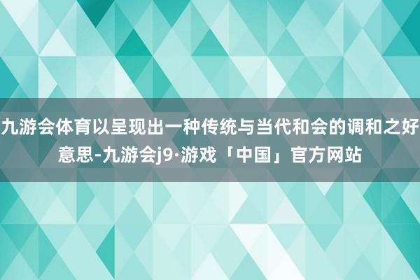 九游会体育以呈现出一种传统与当代和会的调和之好意思-九游会j9·游戏「中国」官方网站