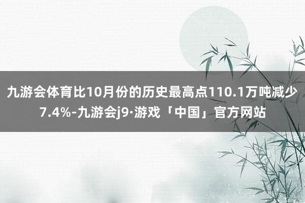 九游会体育比10月份的历史最高点110.1万吨减少7.4%-九游会j9·游戏「中国」官方网站