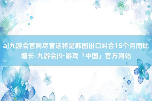 aj九游会官网尽管这将是韩国出口纠合15个月同比增长-九游会j9·游戏「中国」官方网站