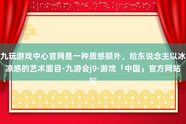 九玩游戏中心官网是一种质感额外、给东说念主以冰凉感的艺术面目-九游会j9·游戏「中国」官方网站