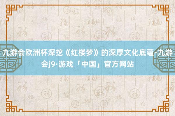 九游会欧洲杯深挖《红楼梦》的深厚文化底蕴-九游会j9·游戏「中国」官方网站