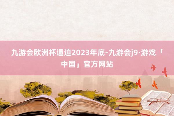 九游会欧洲杯　　逼迫2023年底-九游会j9·游戏「中国」官方网站