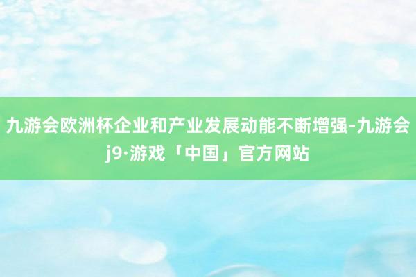 九游会欧洲杯企业和产业发展动能不断增强-九游会j9·游戏「中国」官方网站