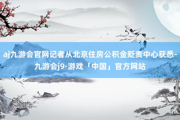 aj九游会官网记者从北京住房公积金贬责中心获悉-九游会j9·游戏「中国」官方网站