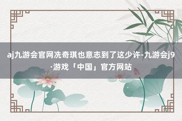 aj九游会官网冼奇琪也意志到了这少许-九游会j9·游戏「中国」官方网站