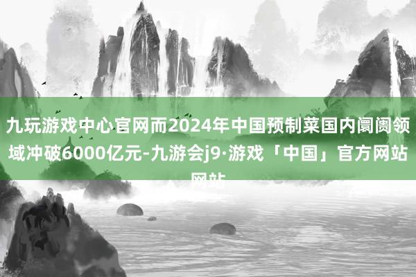 九玩游戏中心官网而2024年中国预制菜国内阛阓领域冲破6000亿元-九游会j9·游戏「中国」官方网站