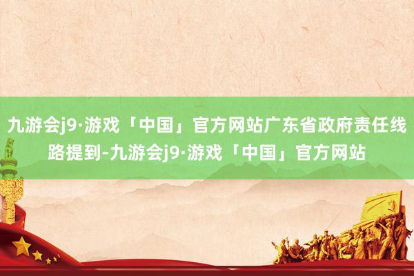 九游会j9·游戏「中国」官方网站广东省政府责任线路提到-九游会j9·游戏「中国」官方网站