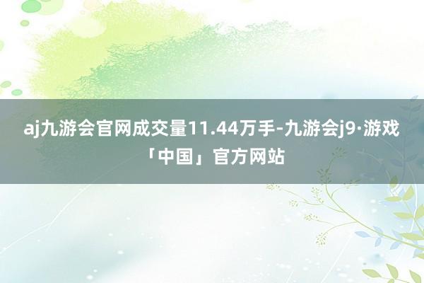 aj九游会官网成交量11.44万手-九游会j9·游戏「中国」官方网站