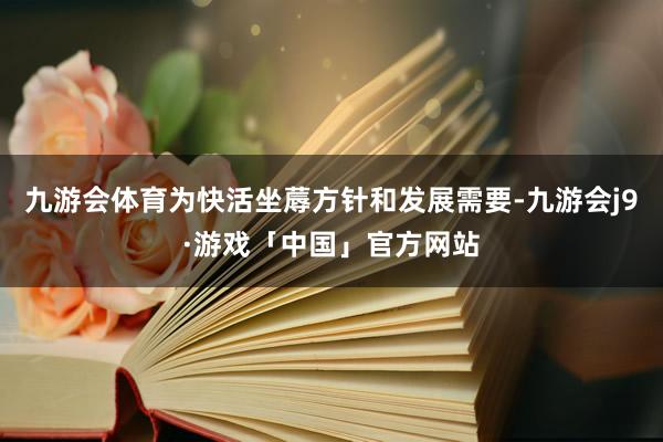 九游会体育为快活坐蓐方针和发展需要-九游会j9·游戏「中国」官方网站