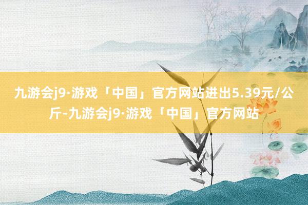 九游会j9·游戏「中国」官方网站进出5.39元/公斤-九游会j9·游戏「中国」官方网站