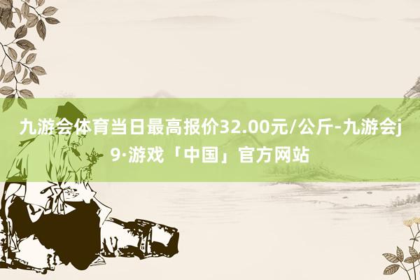 九游会体育当日最高报价32.00元/公斤-九游会j9·游戏「中国」官方网站