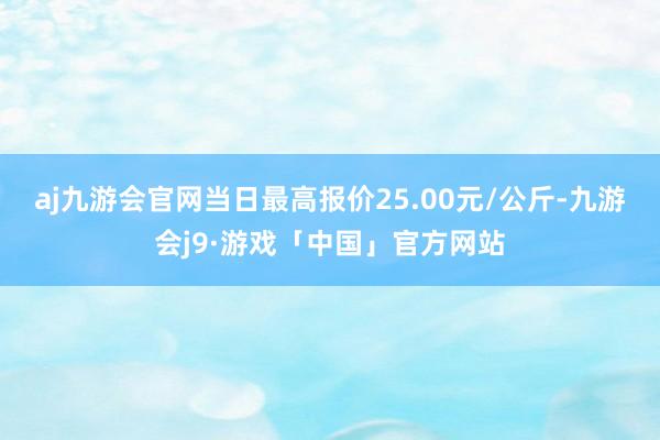 aj九游会官网当日最高报价25.00元/公斤-九游会j9·游戏「中国」官方网站