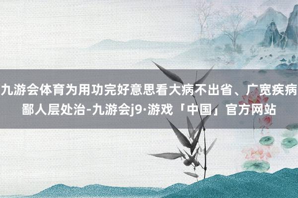 九游会体育为用功完好意思看大病不出省、广宽疾病鄙人层处治-九游会j9·游戏「中国」官方网站