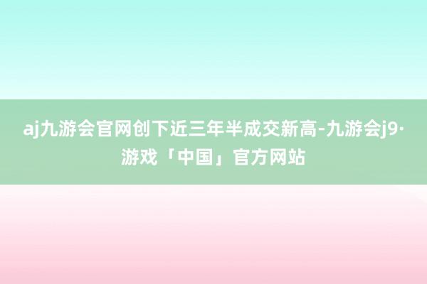 aj九游会官网创下近三年半成交新高-九游会j9·游戏「中国」官方网站