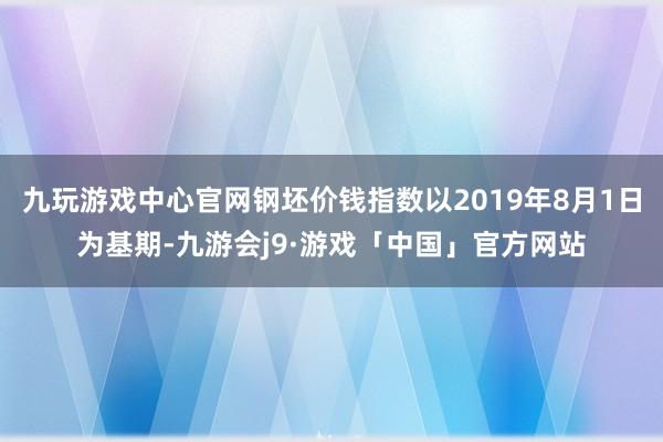 九玩游戏中心官网钢坯价钱指数以2019年8月1日为基期-九游会j9·游戏「中国」官方网站