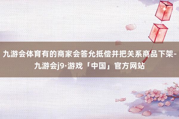 九游会体育有的商家会答允抵偿并把关系商品下架-九游会j9·游戏「中国」官方网站