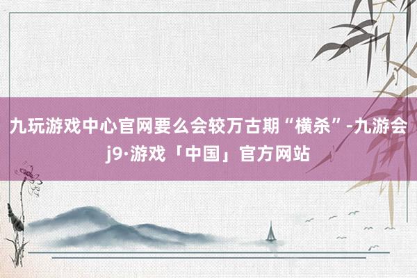 九玩游戏中心官网要么会较万古期“横杀”-九游会j9·游戏「中国」官方网站