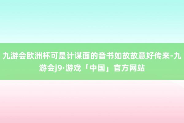 九游会欧洲杯可是计谋面的音书如故故意好传来-九游会j9·游戏「中国」官方网站