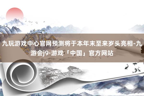 九玩游戏中心官网预测将于本年末至来岁头亮相-九游会j9·游戏「中国」官方网站