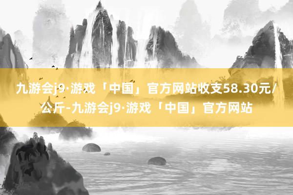 九游会j9·游戏「中国」官方网站收支58.30元/公斤-九游会j9·游戏「中国」官方网站