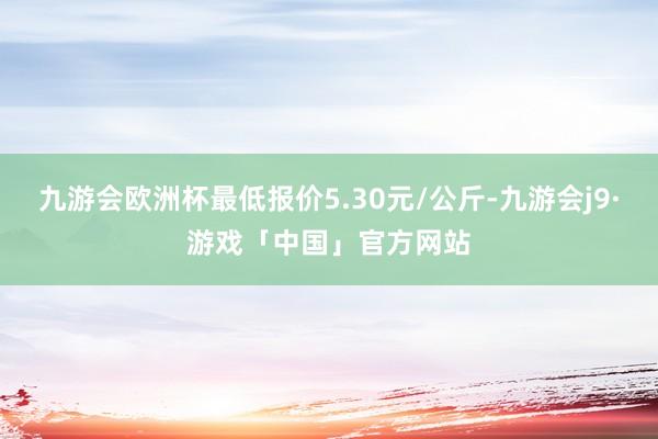 九游会欧洲杯最低报价5.30元/公斤-九游会j9·游戏「中国」官方网站