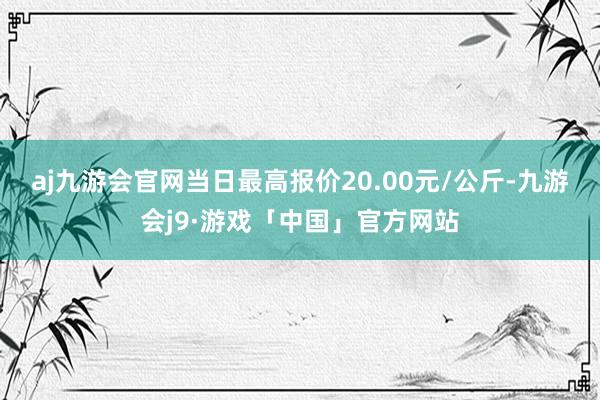 aj九游会官网当日最高报价20.00元/公斤-九游会j9·游戏「中国」官方网站