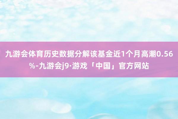 九游会体育历史数据分解该基金近1个月高潮0.56%-九游会j9·游戏「中国」官方网站