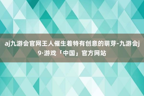 aj九游会官网王人催生着特有创意的萌芽-九游会j9·游戏「中国」官方网站