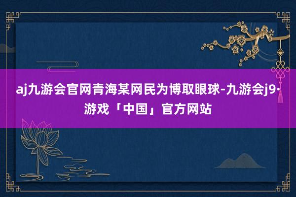 aj九游会官网青海某网民为博取眼球-九游会j9·游戏「中国」官方网站