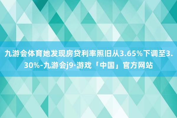 九游会体育她发现房贷利率照旧从3.65%下调至3.30%-九游会j9·游戏「中国」官方网站