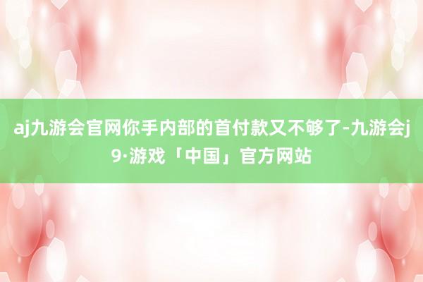 aj九游会官网你手内部的首付款又不够了-九游会j9·游戏「中国」官方网站