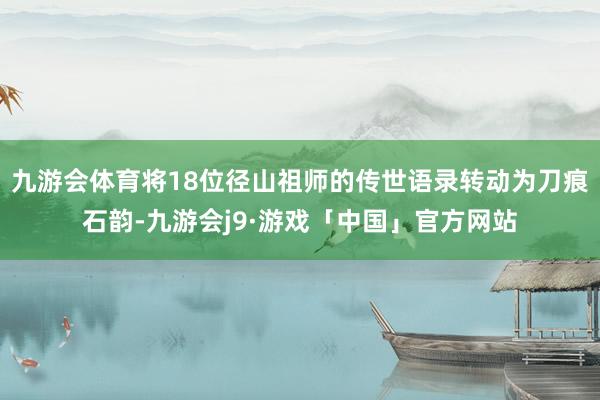 九游会体育将18位径山祖师的传世语录转动为刀痕石韵-九游会j9·游戏「中国」官方网站