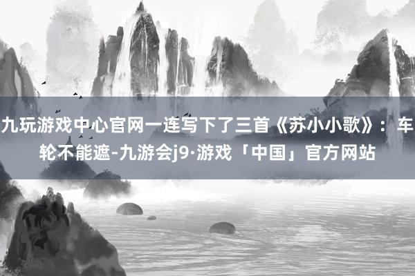 九玩游戏中心官网一连写下了三首《苏小小歌》：车轮不能遮-九游会j9·游戏「中国」官方网站