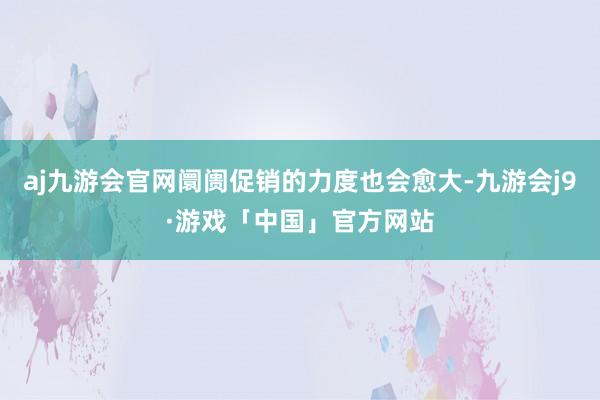 aj九游会官网阛阓促销的力度也会愈大-九游会j9·游戏「中国」官方网站