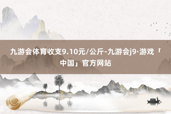 九游会体育收支9.10元/公斤-九游会j9·游戏「中国」官方网站