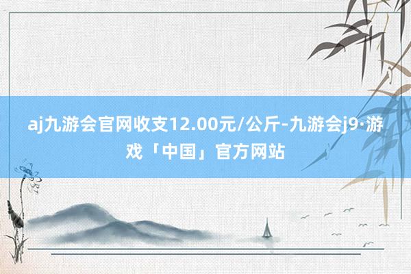 aj九游会官网收支12.00元/公斤-九游会j9·游戏「中国」官方网站