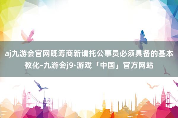 aj九游会官网既筹商新请托公事员必须具备的基本教化-九游会j9·游戏「中国」官方网站